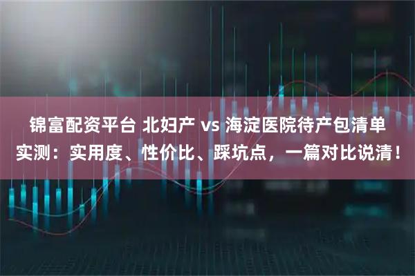 锦富配资平台 北妇产 vs 海淀医院待产包清单实测：实用度、性价比、踩坑点，一篇对比说清！
