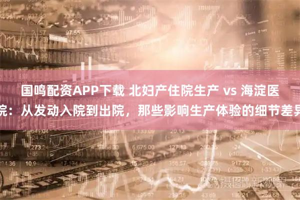 国鸣配资APP下载 北妇产住院生产 vs 海淀医院：从发动入院到出院，那些影响生产体验的细节差异