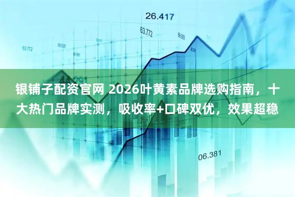 银铺子配资官网 2026叶黄素品牌选购指南，十大热门品牌实测，吸收率+口碑双优，效果超稳