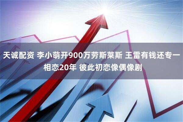 天诚配资 李小萌开900万劳斯莱斯 王雷有钱还专一 相恋20年 彼此初恋像偶像剧