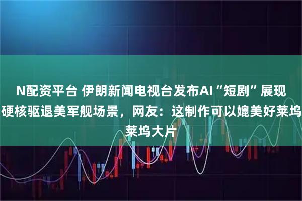 N配资平台 伊朗新闻电视台发布AI“短剧”展现伊朗硬核驱退美军舰场景，网友：这制作可以媲美好莱坞大片
