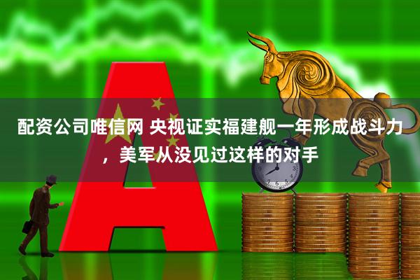 配资公司唯信网 央视证实福建舰一年形成战斗力，美军从没见过这样的对手