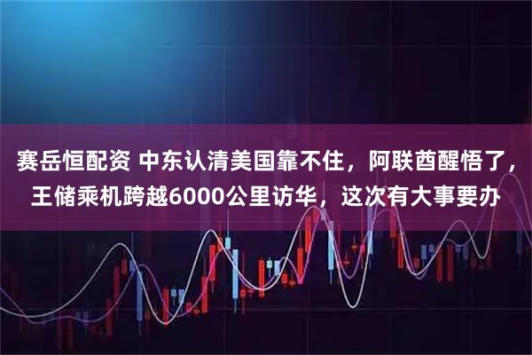 赛岳恒配资 中东认清美国靠不住，阿联酋醒悟了，王储乘机跨越6000公里访华，这次有大事要办