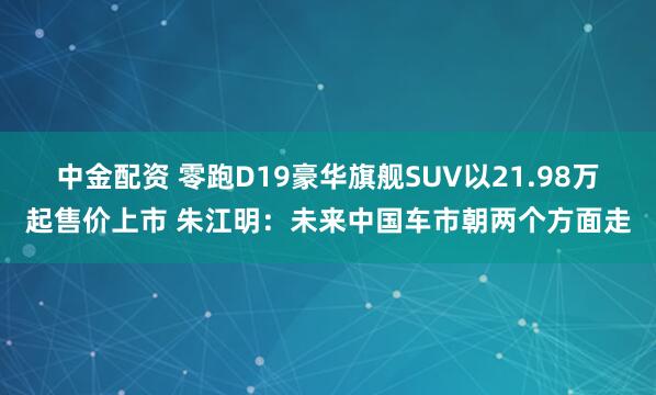 中金配资 零跑D19豪华旗舰SUV以21.98万起售价上市 朱江明：未来中国车市朝两个方面走