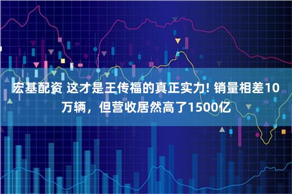 宏基配资 这才是王传福的真正实力! 销量相差10万辆，但营收居然高了1500亿