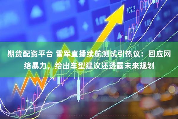 期货配资平台 雷军直播续航测试引热议：回应网络暴力，给出车型建议还透露未来规划