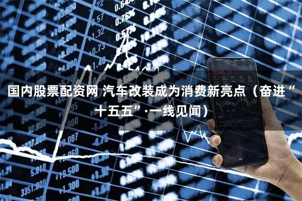 国内股票配资网 汽车改装成为消费新亮点（奋进“十五五”·一线见闻）