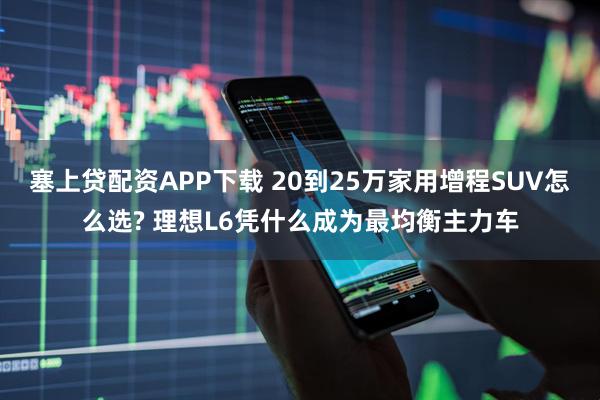 塞上贷配资APP下载 20到25万家用增程SUV怎么选? 理想L6凭什么成为最均衡主力车