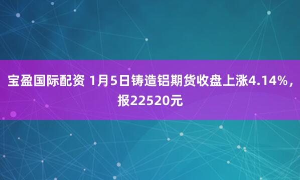 宝盈国际配资 1月5日铸造铝期货收盘上涨4.14%，报22520元