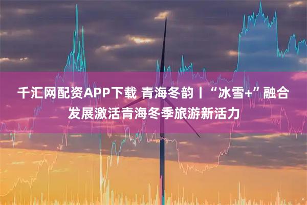 千汇网配资APP下载 青海冬韵丨“冰雪+”融合发展激活青海冬季旅游新活力
