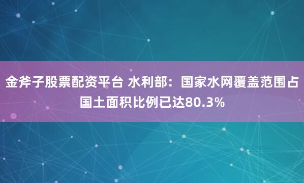 金斧子股票配资平台 水利部：国家水网覆盖范围占国土面积比例已达80.3%