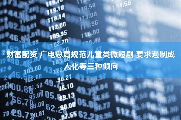 财富配资 广电总局规范儿童类微短剧 要求遏制成人化等三种倾向