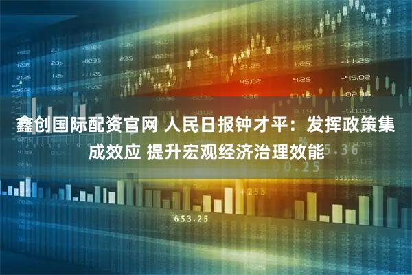 鑫创国际配资官网 人民日报钟才平：发挥政策集成效应 提升宏观经济治理效能