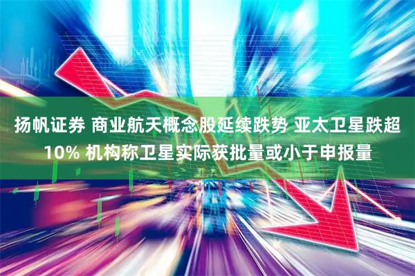 扬帆证券 商业航天概念股延续跌势 亚太卫星跌超10% 机构称卫星实际获批量或小于申报量