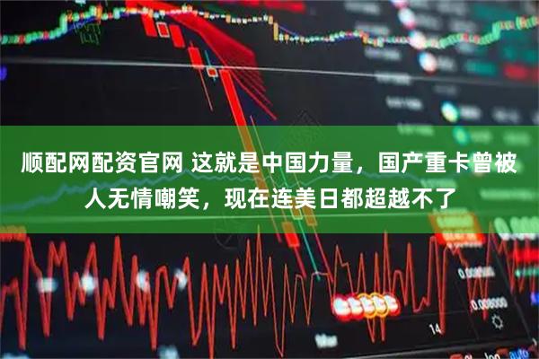 顺配网配资官网 这就是中国力量，国产重卡曾被人无情嘲笑，现在连美日都超越不了