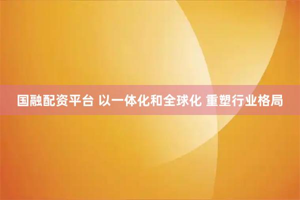 国融配资平台 以一体化和全球化 重塑行业格局