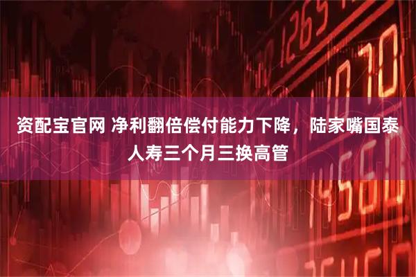 资配宝官网 净利翻倍偿付能力下降，陆家嘴国泰人寿三个月三换高管