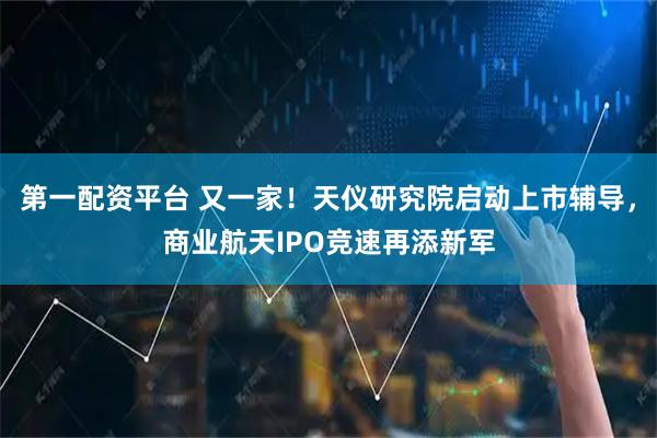 第一配资平台 又一家！天仪研究院启动上市辅导，商业航天IPO竞速再添新军