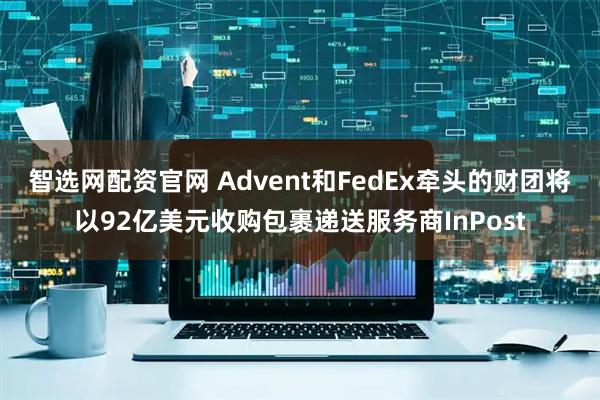 智选网配资官网 Advent和FedEx牵头的财团将以92亿美元收购包裹递送服务商InPost