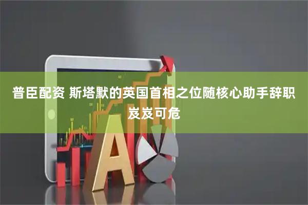 普臣配资 斯塔默的英国首相之位随核心助手辞职岌岌可危