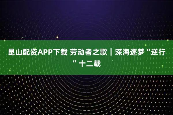 昆山配资APP下载 劳动者之歌｜深海逐梦“逆行”十二载