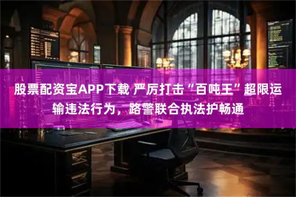 股票配资宝APP下载 严厉打击“百吨王”超限运输违法行为，路警联合执法护畅通