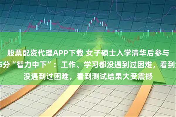 股票配资代理APP下载 女子硕士入学清华后参与智力测验，仅得25分“智力中下”：工作、学习都没遇到过困难，看到测试结果大受震撼